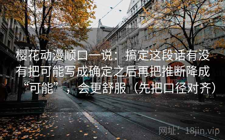 樱花动漫顺口一说：搞定这段话有没有把可能写成确定之后再把推断降成“可能”，会更舒服（先把口径对齐）