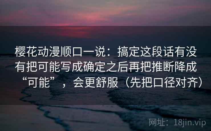 樱花动漫顺口一说：搞定这段话有没有把可能写成确定之后再把推断降成“可能”，会更舒服（先把口径对齐）  第2张