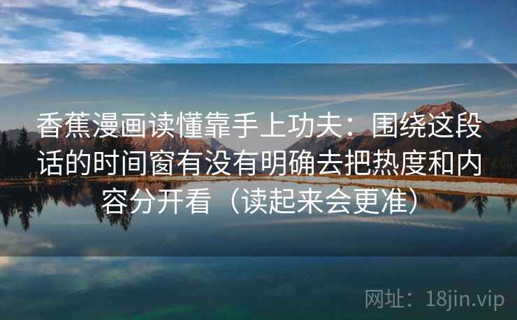 香蕉漫画读懂靠手上功夫：围绕这段话的时间窗有没有明确去把热度和内容分开看（读起来会更准）