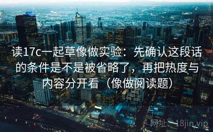 读17c一起草像做实验：先确认这段话的条件是不是被省略了，再把热度与内容分开看（像做阅读题）