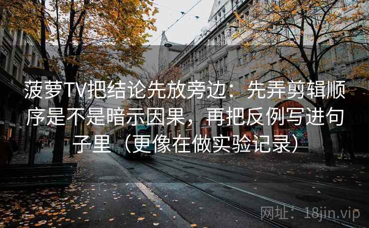 菠萝TV把结论先放旁边:先弄剪辑顺序是不是暗示因果,再把反例写进句子里(更像在做实验记录) 第1张 菠萝TV把结论先放旁边:先弄剪辑顺序是不是暗示因果,再把反例写进句子里(更像在做实验记录) 第1张