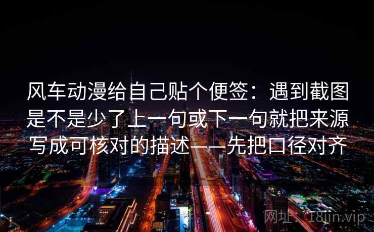 风车动漫给自己贴个便签:遇到截图是不是少了上一句或下一句就把来源写成可核对的描述——先把口径对齐