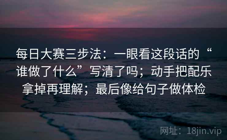 每日大赛三步法：一眼看这段话的“谁做了什么”写清了吗；动手把配乐拿掉再理解；最后像给句子做体检  第2张