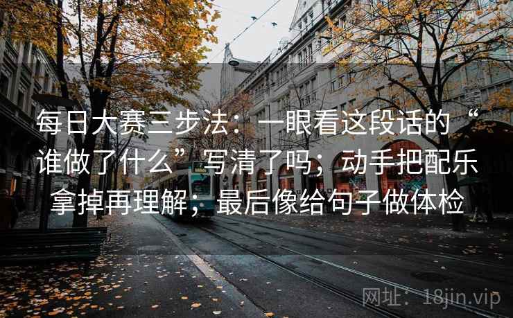 每日大赛三步法：一眼看这段话的“谁做了什么”写清了吗；动手把配乐拿掉再理解；最后像给句子做体检