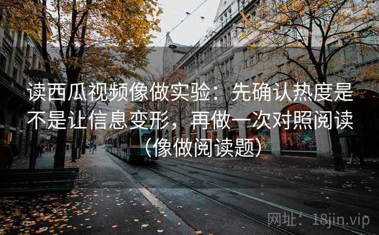 读西瓜视频像做实验：先确认热度是不是让信息变形，再做一次对照阅读（像做阅读题）  第1张