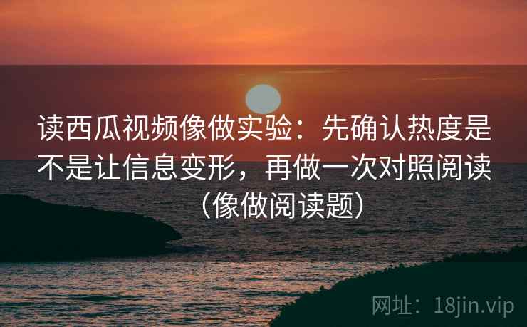读西瓜视频像做实验：先确认热度是不是让信息变形，再做一次对照阅读（像做阅读题）  第2张