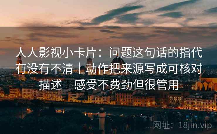 人人影视小卡片：问题这句话的指代有没有不清｜动作把来源写成可核对描述｜感受不费劲但很管用  第2张