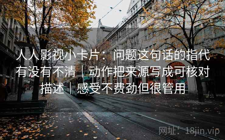 人人影视小卡片：问题这句话的指代有没有不清｜动作把来源写成可核对描述｜感受不费劲但很管用