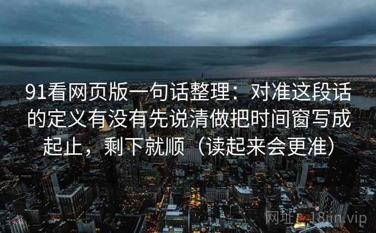 91看网页版一句话整理:对准这段话的定义有没有先说清做把时间窗写成起止,剩下就顺(读起来会更准)