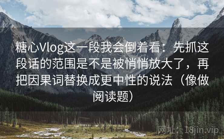 糖心Vlog这一段我会倒着看：先抓这段话的范围是不是被悄悄放大了，再把因果词替换成更中性的说法（像做阅读题）  第2张