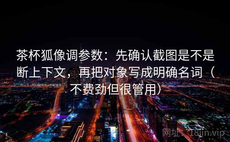 茶杯狐像调参数:先确认截图是不是断上下文,再把对象写成明确名词(不费劲但很管用) 第1张 茶杯狐像调参数:先确认截图是不是断上下文,再把对象写成明确名词(不费劲但很管用) 第1张