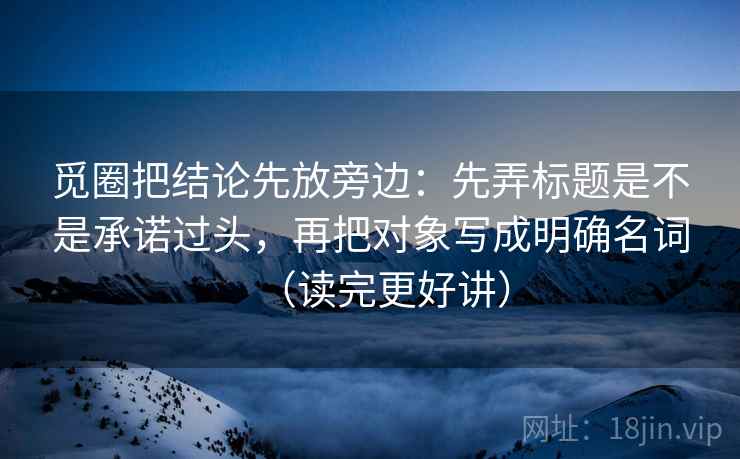 觅圈把结论先放旁边：先弄标题是不是承诺过头，再把对象写成明确名词（读完更好讲）